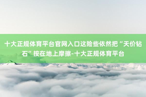 十大正规体育平台官网入口这险些依然把“天价钻石”按在地上摩擦