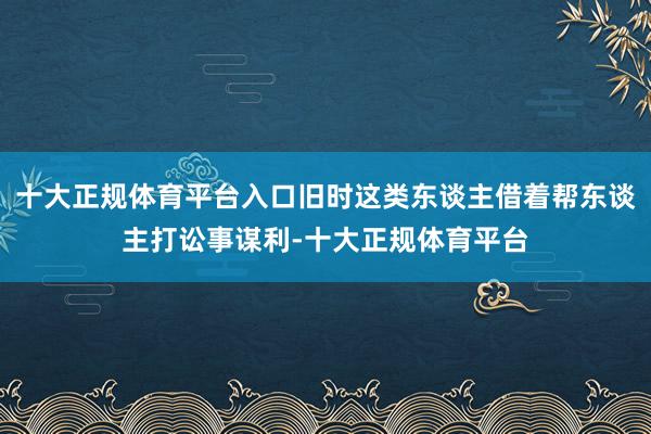 十大正规体育平台入口旧时这类东谈主借着帮东谈主打讼事谋利-十大正规体育平台