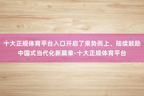 十大正规体育平台入口开启了乘势而上、陆续鼓励中国式当代化新篇