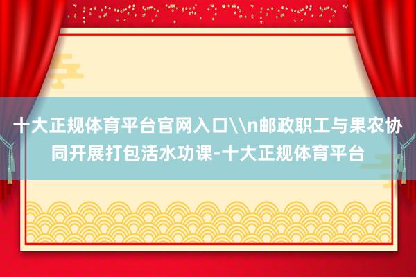 十大正规体育平台官网入口\n邮政职工与果农协同开展打包活水功