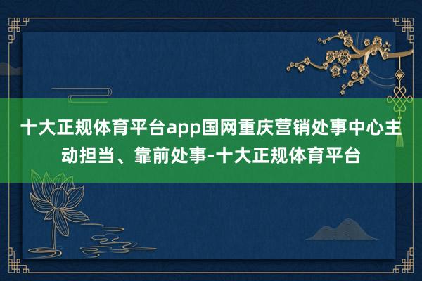 十大正规体育平台app国网重庆营销处事中心主动担当、靠前处事